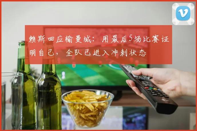 赖斯回应输曼城：用最后5场比赛证明自己，全队已进入冲刺状态