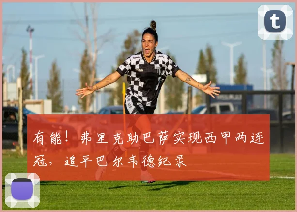 有能！弗里克助巴萨实现西甲两连冠，追平巴尔韦德纪录