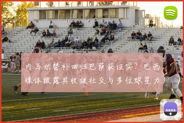 内马尔替补回归巴萨获证实?巴西媒体披露其收敛社交与多位球星力挺内幕