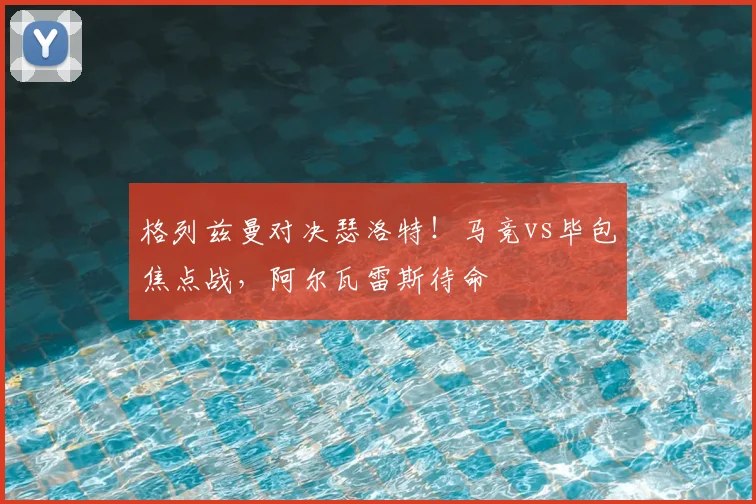 格列兹曼对决瑟洛特!马竞vs毕包焦点战,阿尔瓦雷斯待命