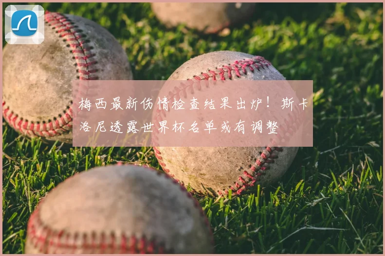 梅西最新伤情检查结果出炉！斯卡洛尼透露世界杯名单或有调整