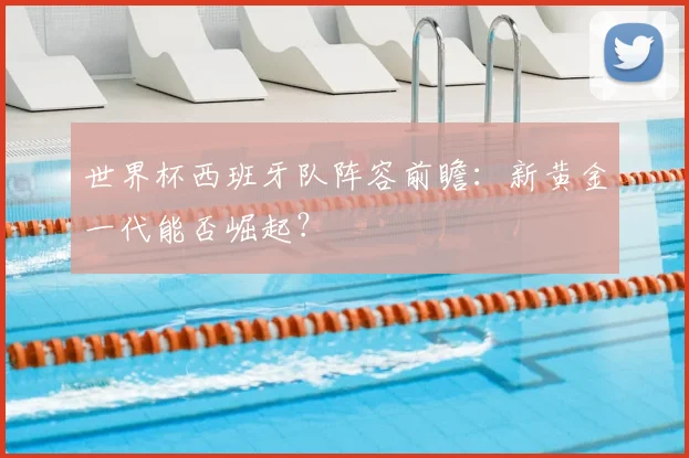 世界杯西班牙队阵容前瞻：新黄金一代能否崛起？