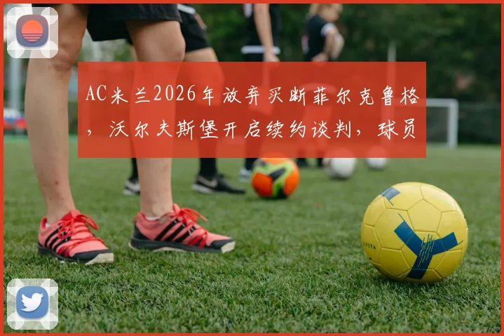 AC米兰2026年放弃买断菲尔克鲁格,沃尔夫斯堡开启续约谈判,球员未来去向分析