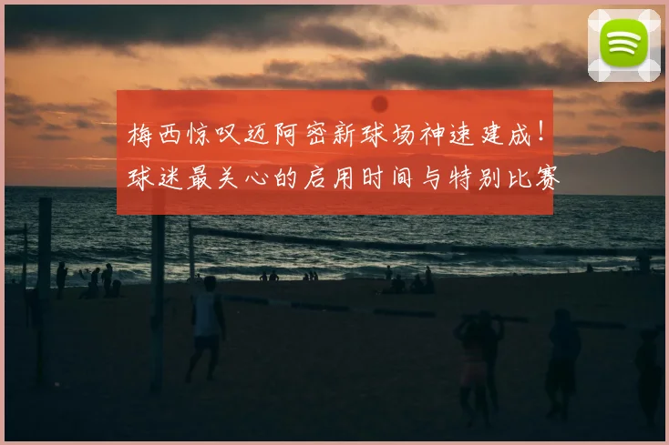 梅西惊叹迈阿密新球场神速建成！球迷最关心的启用时间与特别比赛日预测
