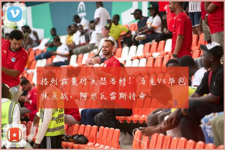 格列兹曼对决瑟洛特！马竞vs毕包焦点战，阿尔瓦雷斯待命