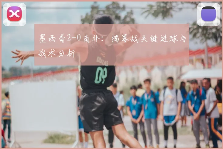 墨西哥2-0南非:揭幕战关键进球与战术分析