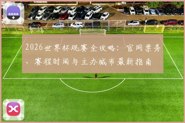 2026世界杯观赛全攻略:官网票务、赛程时间与主办城市最新指南