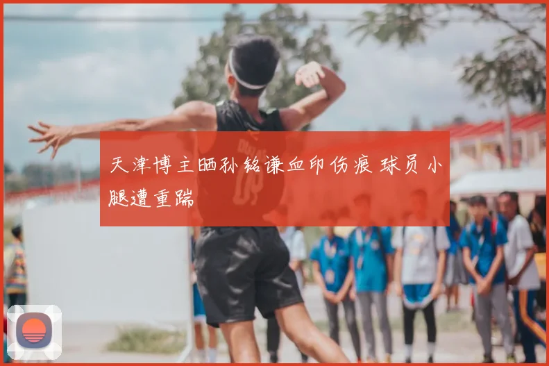 天津博主晒孙铭谦血印伤痕 球员小腿遭重踹
