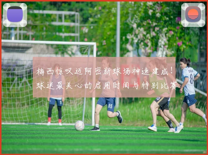 梅西惊叹迈阿密新球场神速建成！球迷最关心的启用时间与特别比赛日预测