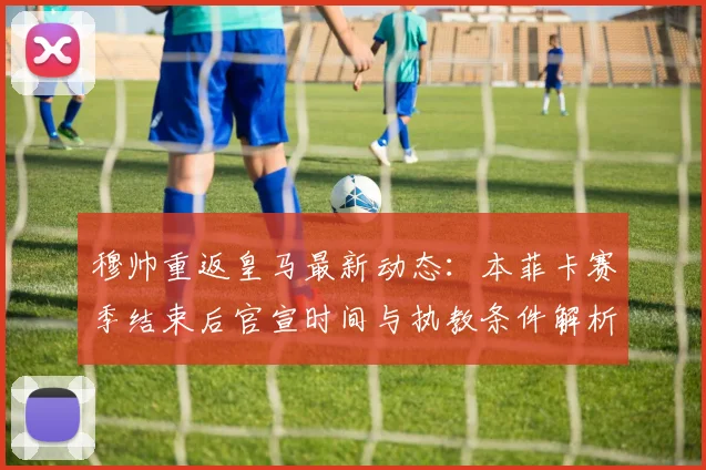 穆帅重返皇马最新动态：本菲卡赛季结束后官宣时间与执教条件解析